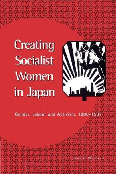 Creating Socialist Women in Japan: Gender, Labour and Activism, 1900-1937 by Vera Mackie
