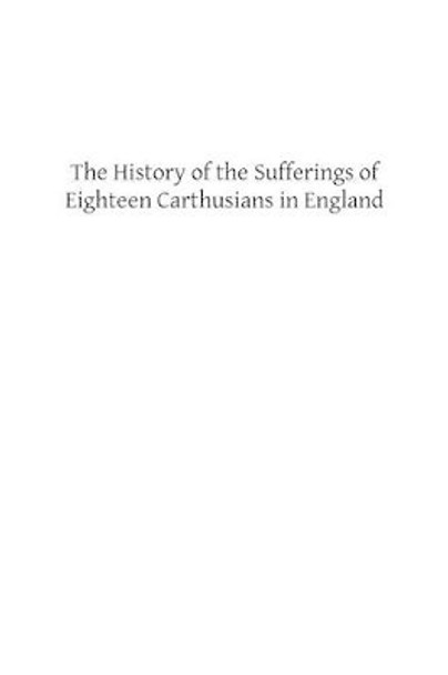 The History of the Sufferings of Eighteen Carthusians in England: Who Refusing to Take Part int eh Schism, and Separate from the Unity of the Catholic Church Were Cruelly Martyred by Maurice Chauncey 9781491248379