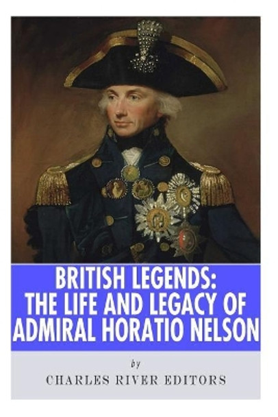 British Legends: The Life and Legacy of Admiral Horatio Nelson by Charles River Editors 9781492816065