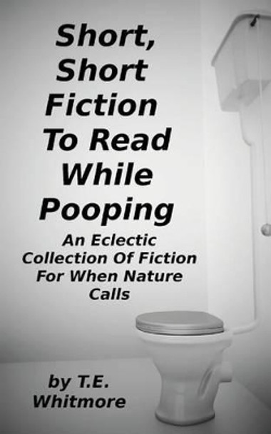 Short, Short Fiction To Read While Pooping: An Eclectic Collection Of Fiction For When Nature Calls by T E Whitmore 9781494228118