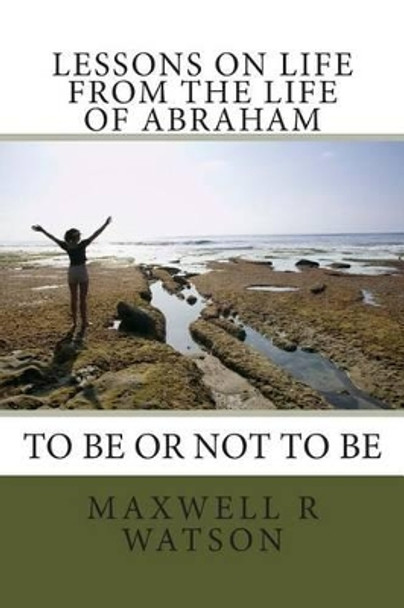 Lessons on life from the life of Abraham: Abraham to be or not to be by Maxwell R Watson 9781494720643