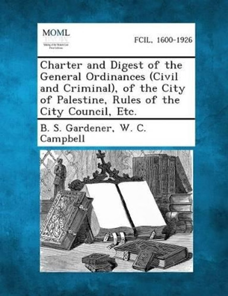 Charter and Digest of the General Ordinances (Civil and Criminal), of the City of Palestine, Rules of the City Council, Etc. by B S Gardener 9781287334422