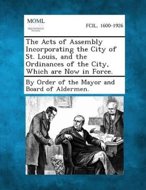 The Acts of Assembly Incorporating the City of St. Louis, and the Ordinances of the City, Which Are Now in Force. by By Order of the Mayor and Board of Alder 9781287333449