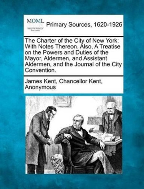 The Charter of the City of New York: With Notes Thereon. Also, a Treatise on the Powers and Duties of the Mayor, Aldermen, and Assistant Aldermen, and the Journal of the City Convention. by James Kent 9781277111866