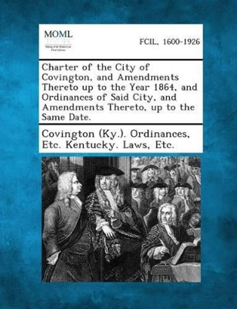 Charter of the City of Covington, and Amendments Thereto Up to the Year 1864, and Ordinances of Said City, and Amendments Thereto, Up to the Same Date. by Etc Kentuc Covington (Ky ) Ordinances 9781289332785