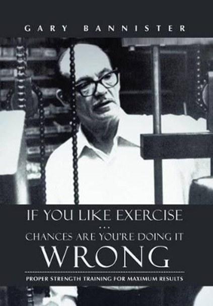 If You Like Exercise ... Chances Are You're Doing It Wrong: Proper Strength Training for Maximum Results by Gary Bannister 9781475974416