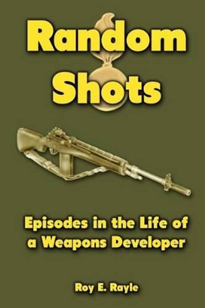 Random Shots: Episodes in the Life of a Weapons Developer by Roy E Rayle 9781477464106