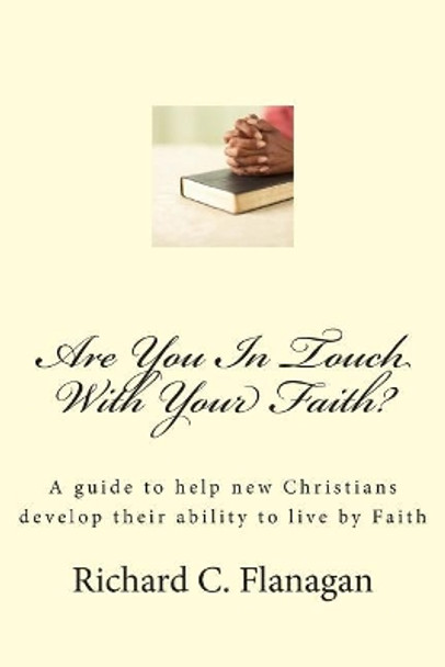 Are You In Touch With Your Faith?: A guide to help new Christians develop their ability to live by Faith by Richard C Flanagan 9781477491980