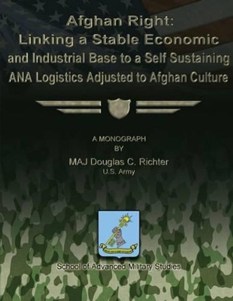 Afghan Right: Linking a Stable Economic and Industrial Base to a Self Sustaining ANA Logistics Adjusted to Afghan Culture by School Of Advanced Military Studies 9781479195862