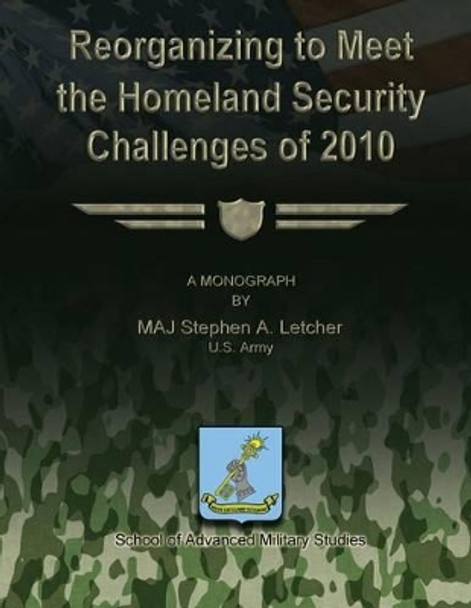 Reorganizing to Meet the Homeland Security Challenges of 2010 by School Of Advanced Military Studies 9781479353279