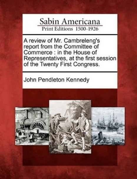 A Review of Mr. Cambreleng's Report from the Committee of Commerce: In the House of Representatives, at the First Session of the Twenty First Congress. by John Pendleton Kennedy 9781275689756