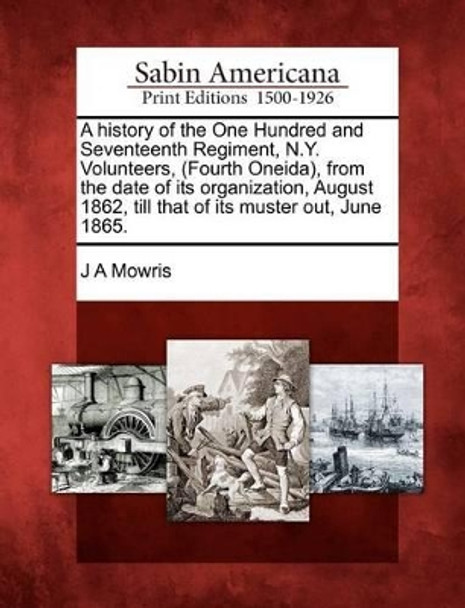 A History of the One Hundred and Seventeenth Regiment, N.Y. Volunteers, (Fourth Oneida), from the Date of Its Organization, August 1862, Till That of Its Muster Out, June 1865. by J A Mowris 9781275724914