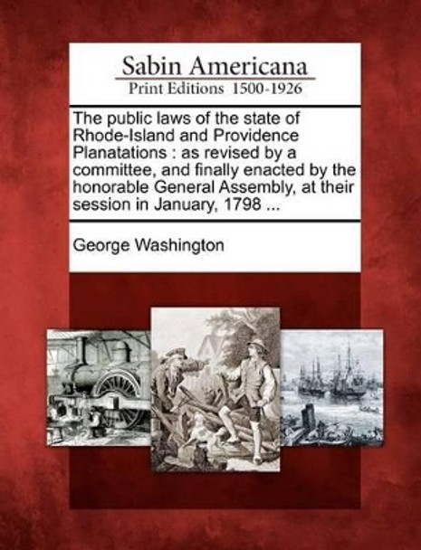 The Public Laws of the State of Rhode-Island and Providence Planatations: As Revised by a Committee, and Finally Enacted by the Honorable General Assembly, at Their Session in January, 1798 ... by George Washington 9781275784222