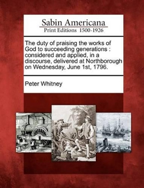 The Duty of Praising the Works of God to Succeeding Generations: Considered and Applied, in a Discourse, Delivered at Northborough on Wednesday, June 1st, 1796. by Peter Whitney 9781275823594