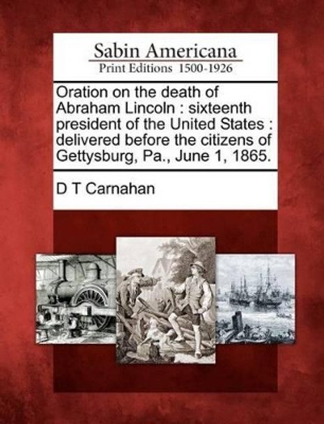 Oration on the Death of Abraham Lincoln: Sixteenth President of the United States: Delivered Before the Citizens of Gettysburg, Pa., June 1, 1865. by D T Carnahan 9781275840492