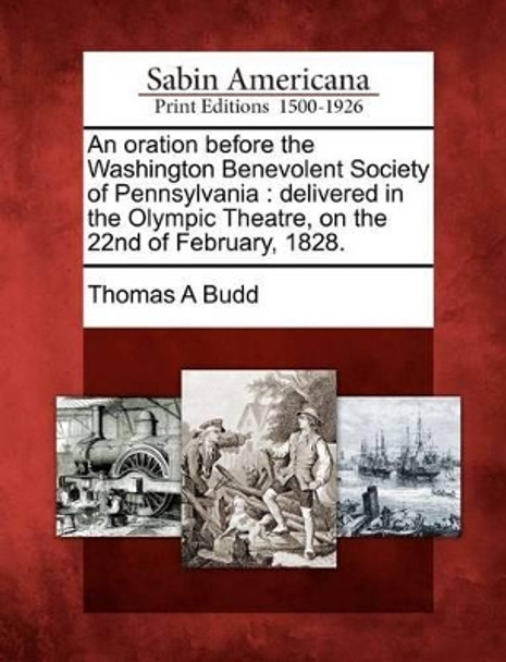 An Oration Before the Washington Benevolent Society of Pennsylvania: Delivered in the Olympic Theatre, on the 22nd of February, 1828. by Thomas A Budd 9781275840898