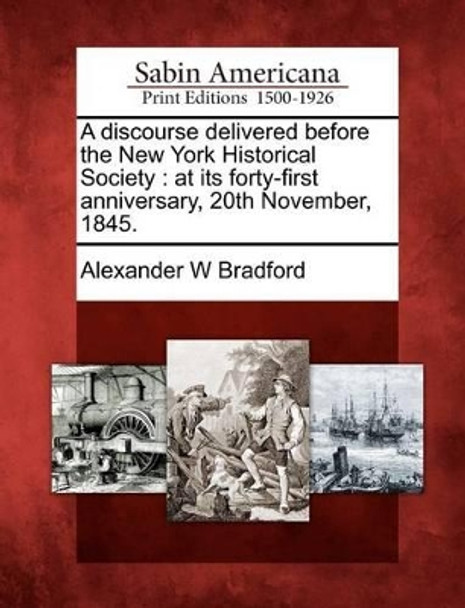 A Discourse Delivered Before the New York Historical Society: At Its Forty-First Anniversary, 20th November, 1845. by Alexander W Bradford 9781275841048