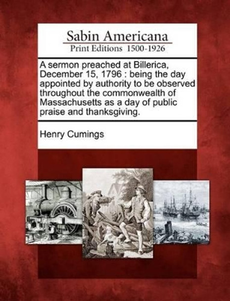 A Sermon Preached at Billerica, December 15, 1796: Being the Day Appointed by Authority to Be Observed Throughout the Commonwealth of Massachusetts as a Day of Public Praise and Thanksgiving. by Henry Cumings 9781275847057