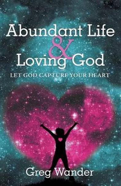 Abundant Life and Loving God: Let God Capture Your Heart by Greg Wander 9781491761922