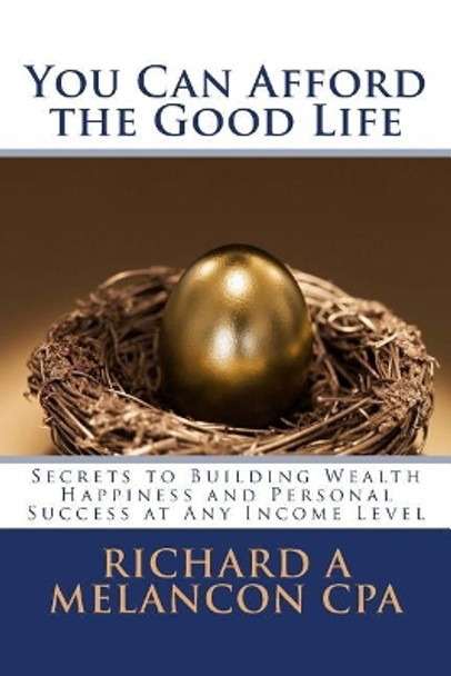 You Can Afford the Good Life: Secrets to Building Wealth, Happiness and Personal Success at Any Income Level by Richard a Melancon Cpa 9781492219927