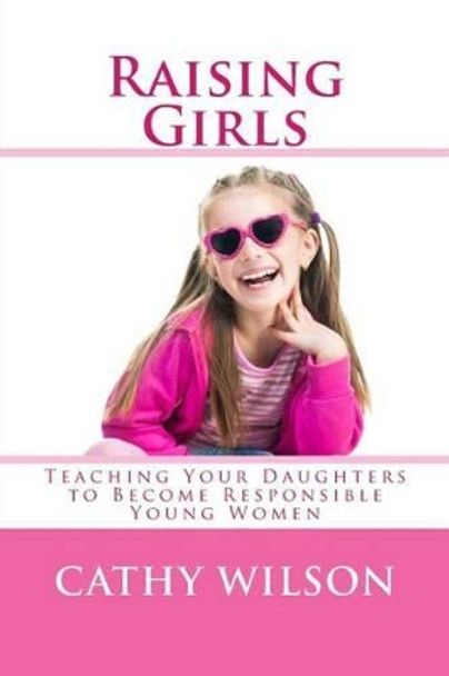 Raising Girls: Teaching Your Daughters to Become Responsible Young Women by Cathy Wilson 9781492254720