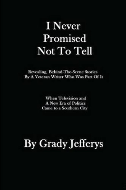 I Never Promised Not To Tell: Revealing, Behind-The-Scenes Stories by A Veteran Writer Who Was Part of It: When A New Era of Television and Politics Came to A Southern City by Grady Jefferys 9781481210263