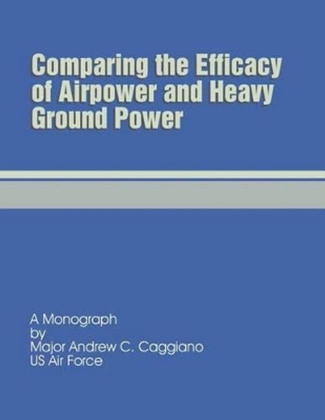 Comparing the Efficacy of Airpower and Heavy Ground Power by Andrew C Caggiano 9781481873130