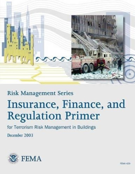 Risk Management Series: Insurance, Finance, and Regulation Primer for Terrorism Risk Management in Buildings (FEMA 429 / December 2003) by Federal Emergency Management Agency 9781482094657