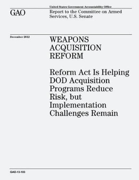 Weapons Acquisition Reform: Reform Act Is Helping DOD Acquisition Programs Reduce Risk, but Implementation Challenges Remain (GAO-13-103) by U S Government Accountability Office 9781482771473