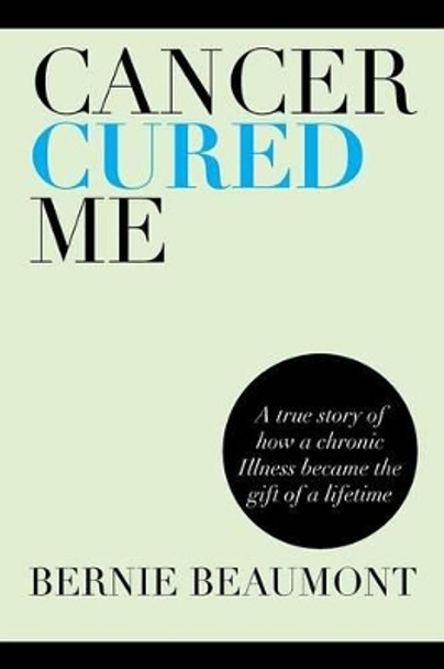 Cancer Cured Me: A True Story of How a Chronic Illness Became the Gift of a Lifetime by Bernie Beaumont 9781483647456