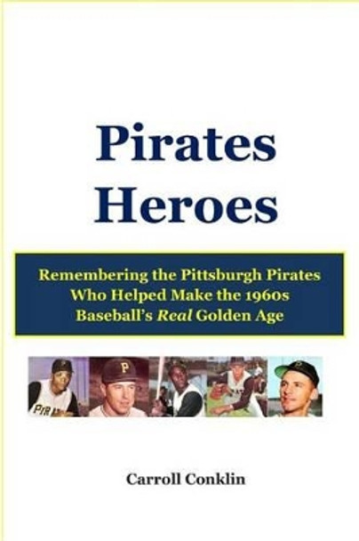 Pirates Heroes: Remembering the Pittsburgh Pirates Who Helped Make the 1960s Baseball's Real Golden Age by Carroll Conklin 9781484019009