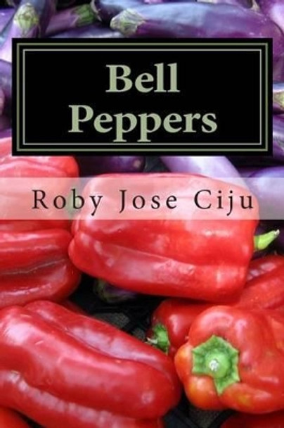 Bell Peppers: Growing Practices and Nutritional Information by Roby Jose Ciju 9781484090282