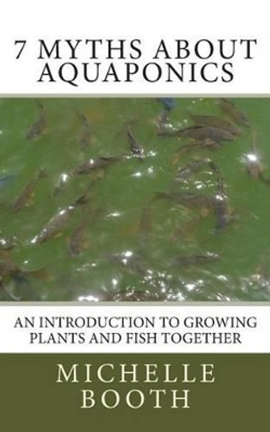 7 Myths About Aquaponics: An introduction to growing plants and fish together by Michelle Booth 9781484974117