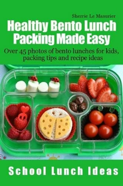 Healthy Bento Lunch Packing Made Easy: Over 45 photos of bento lunches for kids, packing tips and recipe ideas by Sherrie Le Masurier 9781490353951