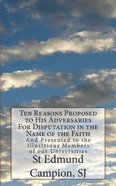 Ten Reasons Proposed to His Adversaries For Disputation in the Name of the Faith: And Presented to the Illustrious Members of our Universities by St Edmund Campion Sj 9781491049495