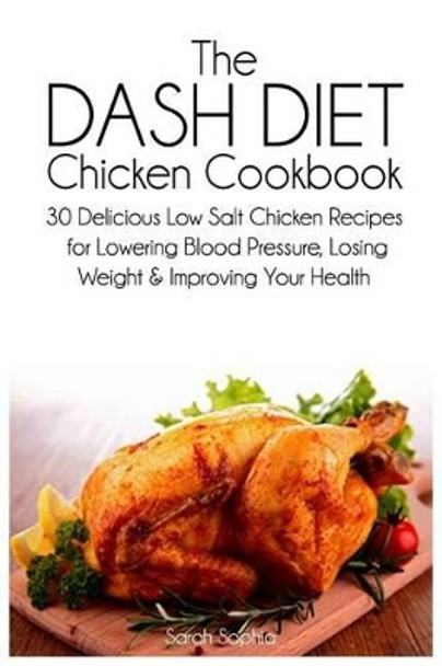 The Dash Diet Chicken Cookbook: 30 Delicious Low Salt Chicken Recipes for Lowering Blood Pressure, Losing Weight and Improving Your Health by Sarah Sophia 9781497469044