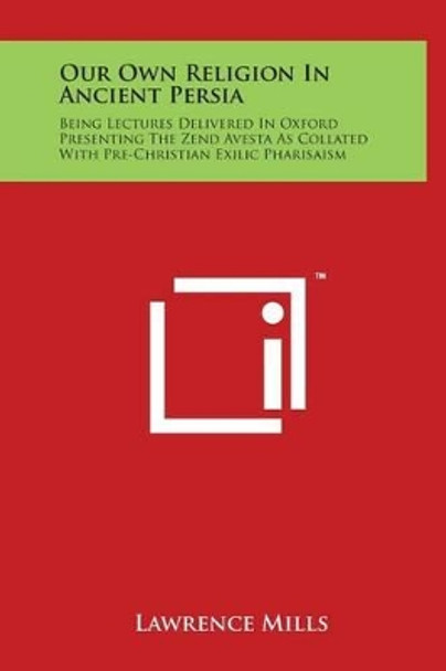 Our Own Religion in Ancient Persia: Being Lectures Delivered in Oxford Presenting the Zend Avesta as Collated with Pre-Christian Exilic Pharisaism by Lawrence Mills 9781497905603