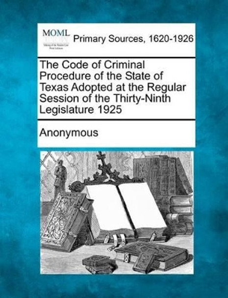 The Code of Criminal Procedure of the State of Texas Adopted at the Regular Session of the Thirty-Ninth Legislature 1925 by Anonymous 9781277091854