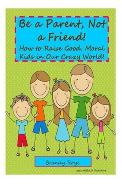 Be a Parent, Not a Friend!: How to Raise Good, Moral Kids in our Crazy World! by Brandy Roye 9781495402616