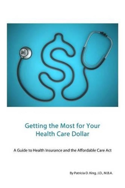 Getting the Most for Your Health Care Dollar: A Guide to Health Insurance and the Affordable Care Act by Patricia D King 9781494869434