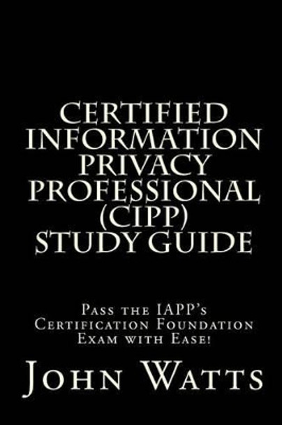 Certified Information Privacy Professional Study Guide: Pass the IAPP's Certification Foundation Exam with Ease! by John Watts 9781494939915