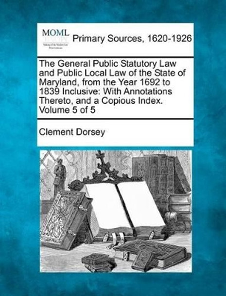 The General Public Statutory Law and Public Local Law of the State of Maryland, from the Year 1692 to 1839 Inclusive: With Annotations Thereto, and a Copious Index. Volume 5 of 5 by Clement Dorsey 9781277106831