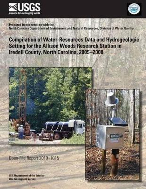 Compilation of Water-Resources Data and Hydrogeologic Setting for the Allison Woods Research Station in Iredell County, North Carolina, 2005?2008 by U S Department of the Interior 9781497346734