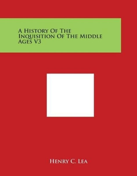 A History of the Inquisition of the Middle Ages V3 by Henry C Lea 9781498131575