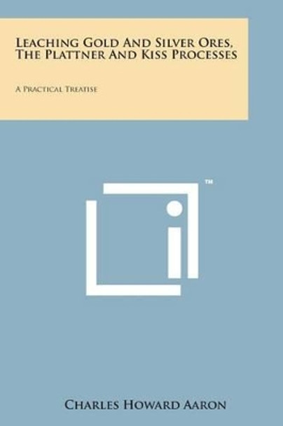 Leaching Gold and Silver Ores, the Plattner and Kiss Processes: A Practical Treatise by Charles Howard Aaron 9781498188104