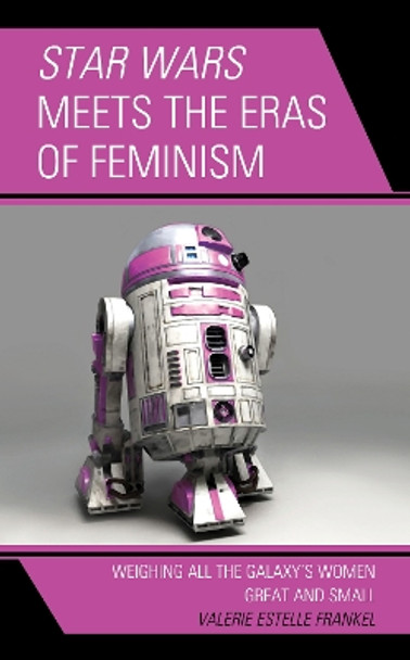 Star Wars Meets the Eras of Feminism: Weighing All the Galaxy's Women Great and Small by Valerie Estelle Frankel 9781498583862