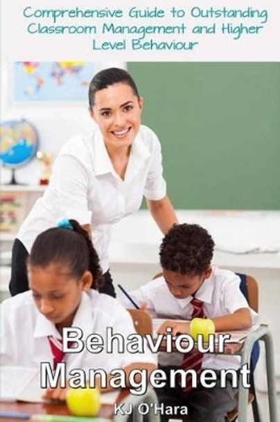 Behaviour Management: Comprehensive Guide To Outstanding Classroom Management and Higher Level Behaviour (2014 Edition) by Kj O'Hara 9781499213362