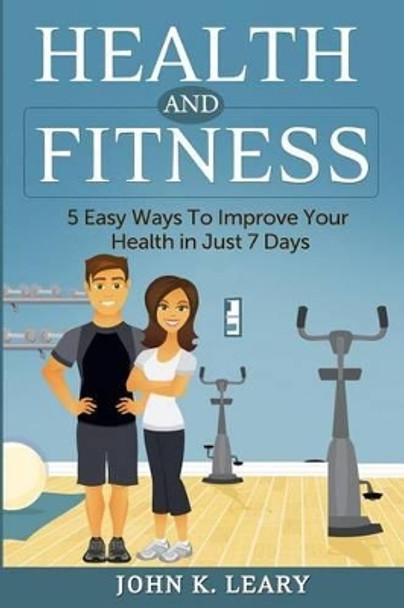 Health and Fitness: 5 Easy Ways To Improve Your Health in Just 7 Days by John K Leary 9781499313253