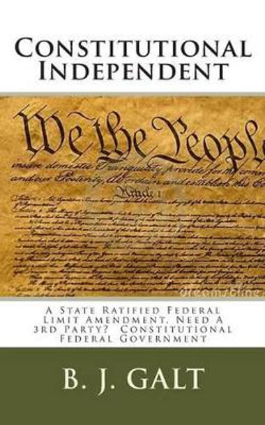 Constitutional Independent: A State Ratified Federal Limit Amendment, Need A 3rd Party? Constitutional Federal Government by B J Galt 9781499329964