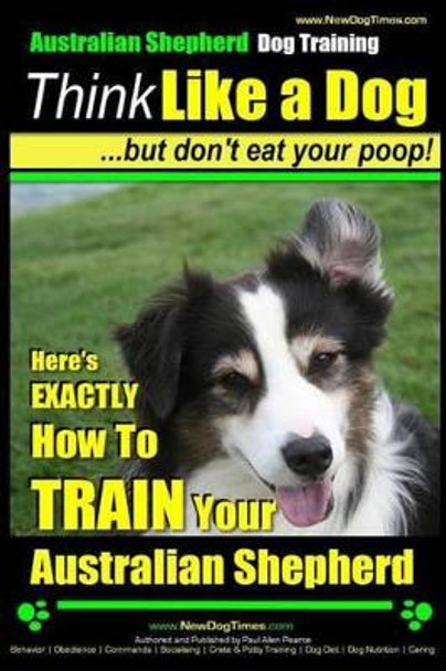 Australian Shepherd Dog Training - Think Like a Dog, But Don't Eat Your Poop!: Here's Exactly How to Train Your Australian Shepherd by MR Paul Allen Pearce 9781499645187